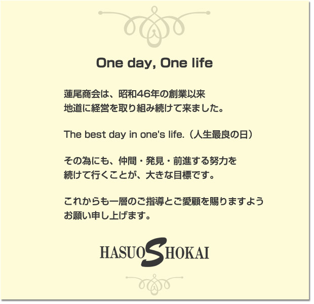 One day, One life　蓮尾商会は、昭和46年の創業以来地道に経営を取り組み続けて来ました。The best day in one's life.（人生最良の日）　その為にも、仲間・発見・前進する努力を続けて行くことが、大きな目標です。これからも一層のご指導とご愛顧を賜りますようお願い申し上げます。